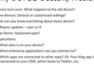 Why is BYOD a Security Problem
 evice	
  turn-­‐over:	
  What	
  happens	
  to	
  the	
  old	
  device?	
  	
  
 ew	
  devices:	
  Default	
  or	
  customized	
  setngs?	
  
 ow	
  can	
  you	
  know	
  everything	
  about	
  every	
  device?	
  
  ware	
  updates	
  –	
  user	
  vs	
  IT.	
  
 pp	
  Stores:	
  Approved	
  apps?	
  	
  
 pplica0ons:	
  
 What	
  data	
  is	
  on	
  your	
  device?	
  
 What	
  enterprise	
  applica0ons	
  can	
  you	
  connect	
  to?	
  
 Which	
  apps	
  are	
  connected	
  to	
  other	
  apps?	
  EX:	
  Your	
  blog	
  app	
  is
 connected	
  to	
  your	
  CMS,	
  which	
  feeds	
  to	
  Twiger,	
  etc.	
  	
  
 