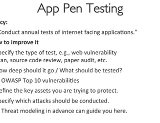 App Pen Testing
                                        	

 icy:	
  
Conduct	
  annual	
  tests	
  of	
  internet	
  facing	
  applica0ons.”	
  
w	
  to	
  improve	
  it	
  
pecify	
  the	
  type	
  of	
  test,	
  e.g.,	
  web	
  vulnerability	
  
can,	
  source	
  code	
  review,	
  paper	
  audit,	
  etc.	
  
 ow	
  deep	
  should	
  it	
  go	
  /	
  What	
  should	
  be	
  tested?	
  
Ø OWASP	
  Top	
  10	
  vulnerabili0es	
  
 eﬁne	
  the	
  key	
  assets	
  you	
  are	
  trying	
  to	
  protect.	
  
pecify	
  which	
  agacks	
  should	
  be	
  conducted.	
  
Ø Threat	
  modeling	
  in	
  advance	
  can	
  guide	
  you	
  here.	
  
 
