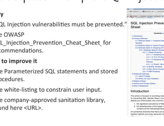 cy	
  
 QL	
  Injec0on	
  vulnerabili0es	
  must	
  be	
  prevented.”	
  
 e	
  OWASP	
  
QL_Injec0on_Preven0on_Cheat_Sheet	
  	
  for	
  
 commenda0ons.	
  
 	
  to	
  improve	
  it	
  
 e	
  Parameterized	
  SQL	
  statements	
  and	
  stored	
  
 ocedures.	
  
 e	
  white-­‐lis0ng	
  to	
  constrain	
  user	
  input.	
  
 e	
  company-­‐approved	
  sanita0on	
  library,	
  	
  
 und	
  here	
  <URL>.	
  
 