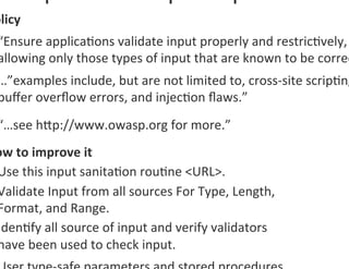 olicy	
  
 “Ensure	
  applica0ons	
  validate	
  input	
  properly	
  and	
  restric0vely,	
  
 allowing	
  only	
  those	
  types	
  of	
  input	
  that	
  are	
  known	
  to	
  be	
  correc
 …”examples	
  include,	
  but	
  are	
  not	
  limited	
  to,	
  cross-­‐site	
  scrip0ng
 buﬀer	
  overﬂow	
  errors,	
  and	
  injec0on	
  ﬂaws.”	
  	
  
 “…see	
  hgp://www.owasp.org	
  for	
  more.”	
  	
  
ow	
  to	
  improve	
  it	
  
Use	
  this	
  input	
  sanita0on	
  rou0ne	
  <URL>.	
  
Validate	
  Input	
  from	
  all	
  sources	
  For	
  Type,	
  Length,	
  
Format,	
  and	
  Range.	
  
Iden0fy	
  all	
  source	
  of	
  input	
  and	
  verify	
  validators	
  	
  
have	
  been	
  used	
  to	
  check	
  input.	
  
 