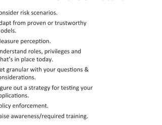 onsider	
  risk	
  scenarios.	
  
 dapt	
  from	
  proven	
  or	
  trustworthy	
  
models.	
  
Measure	
  percep0on.	
  
 nderstand	
  roles,	
  privileges	
  and	
  
what’s	
  in	
  place	
  today.	
  
 et	
  granular	
  with	
  your	
  ques0ons	
  &	
  
 onsidera0ons.	
  
 gure	
  out	
  a	
  strategy	
  for	
  tes0ng	
  your	
  
 pplica0ons.	
  	
  
 olicy	
  enforcement.	
  
 aise	
  awareness/required	
  training.	
  
 