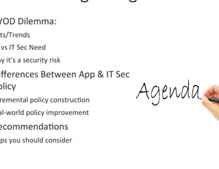 YOD	
  Dilemma:	
  	
  
 ts/Trends	
  
 	
  vs	
  IT	
  Sec	
  Need	
  
hy	
  it’s	
  a	
  security	
  risk	
  
iﬀerences	
  Between	
  App	
  &	
  IT	
  Sec	
  
olicy	
  
 remental	
  policy	
  construc0on	
  
al-­‐world	
  policy	
  improvement	
  
ecommenda0ons	
  
eps	
  you	
  should	
  consider	
  
 