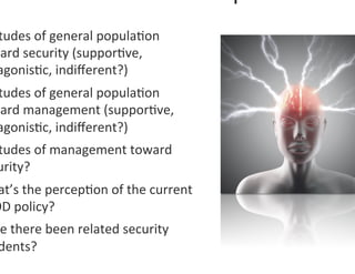 tudes	
  of	
  general	
  popula0on	
  
ward	
  security	
  (suppor0ve,	
  
 agonis0c,	
  indiﬀerent?)	
  
 tudes	
  of	
  general	
  popula0on	
  
ward	
  management	
  (suppor0ve,	
  
 agonis0c,	
  indiﬀerent?)	
  	
  
 tudes	
  of	
  management	
  toward	
  
 urity?	
  
 at’s	
  the	
  percep0on	
  of	
  the	
  current	
  
OD	
  policy?	
  
 e	
  there	
  been	
  related	
  security	
  
 dents?	
  	
  
 