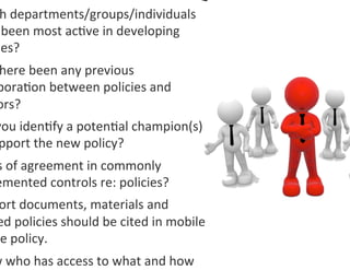 h	
  departments/groups/individuals	
  
 	
  been	
  most	
  ac0ve	
  in	
  developing	
  
 ies?	
  	
  
 here	
  been	
  any	
  previous	
  
 bora0on	
  between	
  policies	
  and	
  
 ors?	
  
you	
  iden0fy	
  a	
  poten0al	
  champion(s)	
  
 pport	
  the	
  new	
  policy?	
  	
  
s	
  of	
  agreement	
  in	
  commonly	
  
emented	
  controls	
  re:	
  policies?	
  
 ort	
  documents,	
  materials	
  and	
  
ed	
  policies	
  should	
  be	
  cited	
  in	
  mobile	
  
ce	
  policy.	
  
w	
  who	
  has	
  access	
  to	
  what	
  and	
  how	
  
 