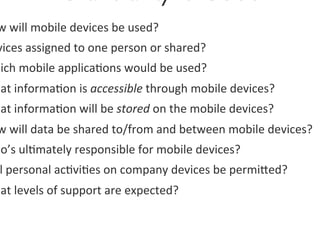 w	
  will	
  mobile	
  devices	
  be	
  used?	
  
vices	
  assigned	
  to	
  one	
  person	
  or	
  shared?	
  	
  
hich	
  mobile	
  applica0ons	
  would	
  be	
  used?	
  
hat	
  informa0on	
  is	
  accessible	
  through	
  mobile	
  devices?	
  	
  
hat	
  informa0on	
  will	
  be	
  stored	
  on	
  the	
  mobile	
  devices?	
  	
  
 w	
  will	
  data	
  be	
  shared	
  to/from	
  and	
  between	
  mobile	
  devices?	
  	
  
ho’s	
  ul0mately	
  responsible	
  for	
  mobile	
  devices?	
  	
  
 l	
  personal	
  ac0vi0es	
  on	
  company	
  devices	
  be	
  permiged?	
  	
  
hat	
  levels	
  of	
  support	
  are	
  expected?	
  	
  
 