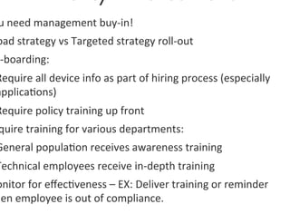 u	
  need	
  management	
  buy-­‐in!	
  
oad	
  strategy	
  vs	
  Targeted	
  strategy	
  roll-­‐out	
  
n-­‐boarding:	
  	
  
Require	
  all	
  device	
  info	
  as	
  part	
  of	
  hiring	
  process	
  (especially	
  
applica0ons)	
  
Require	
  policy	
  training	
  up	
  front	
  
 quire	
  training	
  for	
  various	
  departments:	
  
General	
  popula0on	
  receives	
  awareness	
  training	
  
Technical	
  employees	
  receive	
  in-­‐depth	
  training	
  
onitor	
  for	
  eﬀec0veness	
  –	
  EX:	
  Deliver	
  training	
  or	
  reminder	
  
hen	
  employee	
  is	
  out	
  of	
  compliance.	
  	
  
 