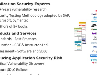 plication Security Experts	

+	
  Years	
  vulnerability	
  research	
  	
  
curity	
  Tes0ng	
  Methodology	
  adopted	
  by	
  SAP,	
  	
  	
  	
  	
  	
  	
  	
  
croso,	
  Symantec	
  
 thors	
  of	
  8+	
  books	
  
 ducts and Services	

andards	
  -­‐	
  Best	
  Prac0ces	
  
 uca0on	
  -­‐	
  CBT	
  &	
  Instructor-­‐Led	
  
sessment	
  -­‐	
  Soware	
  and	
  SDLC	
  
ducing Application Security Risk	

 0cal	
  Vulnerability	
  Discovery	
  
cure	
  SDLC	
  Rollout	
  
 