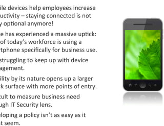 ile	
  devices	
  help	
  employees	
  increase	
  
 uc0vity	
  –	
  staying	
  connected	
  is	
  not	
  
 y	
  op0onal	
  anymore!	
  
ge	
  has	
  experienced	
  a	
  massive	
  up0ck:	
  
	
  of	
  today’s	
  workforce	
  is	
  using	
  a	
  
rtphone	
  speciﬁcally	
  for	
  business	
  use.	
  
 struggling	
  to	
  keep	
  up	
  with	
  device	
  
 agement.	
  
 ility	
  by	
  its	
  nature	
  opens	
  up	
  a	
  larger	
  
ck	
  surface	
  with	
  more	
  points	
  of	
  entry.	
  
cult	
  to	
  measure	
  business	
  need	
  
ugh	
  IT	
  Security	
  lens.	
  
eloping	
  a	
  policy	
  isn’t	
  as	
  easy	
  as	
  it	
  
ht	
  seem.	
  
 