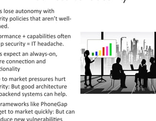 s	
  lose	
  autonomy	
  with	
  
  rity	
  policies	
  that	
  aren’t	
  well-­‐
 ned.	
  
 ormance	
  +	
  capabili0es	
  oen	
  
mp	
  security	
  =	
  IT	
  headache.	
  	
  
  s	
  expect	
  an	
  always-­‐on,	
  
  re	
  connec0on	
  and	
  
  0onality	
  
 e	
  to	
  market	
  pressures	
  hurt	
  
  rity:	
  But	
  good	
  architecture	
  
 backend	
  systems	
  can	
  help.	
  
 Frameworks	
  like	
  PhoneGap	
  
 get	
  to	
  market	
  quickly:	
  But	
  can	
  
 