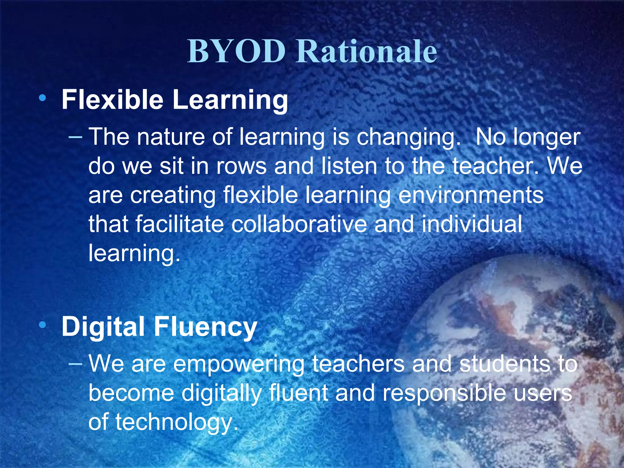 BYOD Rationale
• Flexible Learning
  – The nature of learning is changing. No longer
    do we sit in rows and listen to the teacher. We
    are creating flexible learning environments
    that facilitate collaborative and individual
    learning.


• Digital Fluency
  – We are empowering teachers and students to
    become digitally fluent and responsible users
    of technology.
 