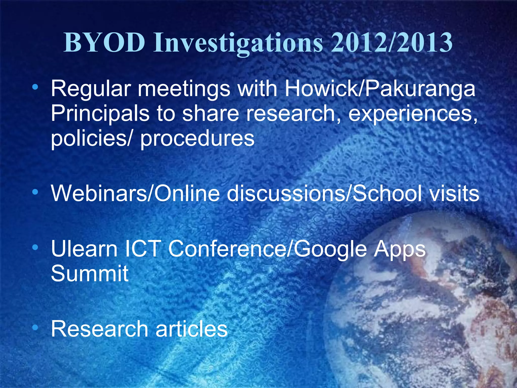 BYOD Investigations 2012/2013
• Regular meetings with Howick/Pakuranga
  Principals to share research, experiences,
  policies/ procedures

• Webinars/Online discussions/School visits

• Ulearn ICT Conference/Google Apps
  Summit

• Research articles
 