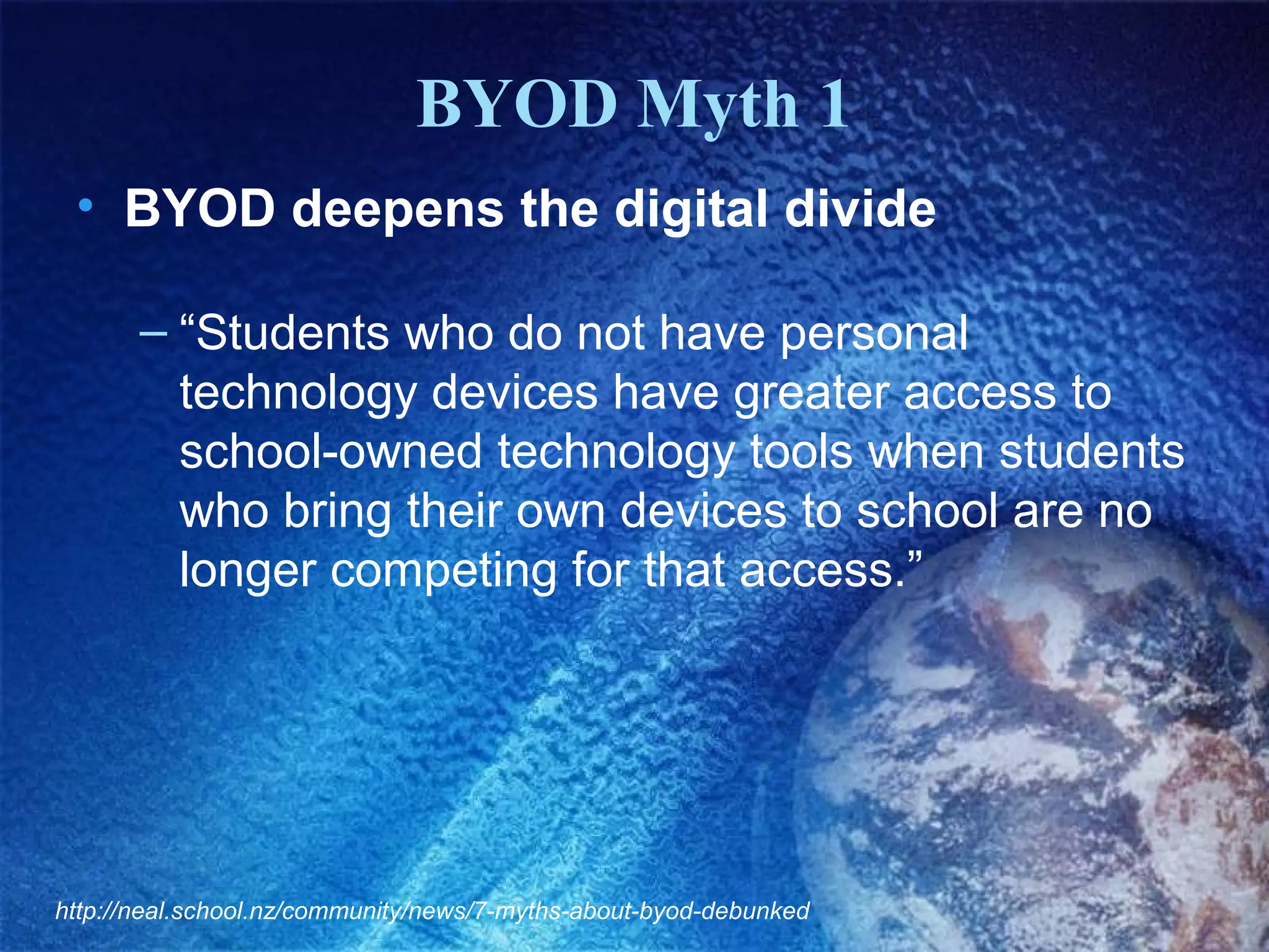 BYOD Myth 1
 • BYOD deepens the digital divide

       – “Students who do not have personal
         technology devices have greater access to
         school-owned technology tools when students
         who bring their own devices to school are no
         longer competing for that access.”




http://neal.school.nz/community/news/7-myths-about-byod-debunked
 