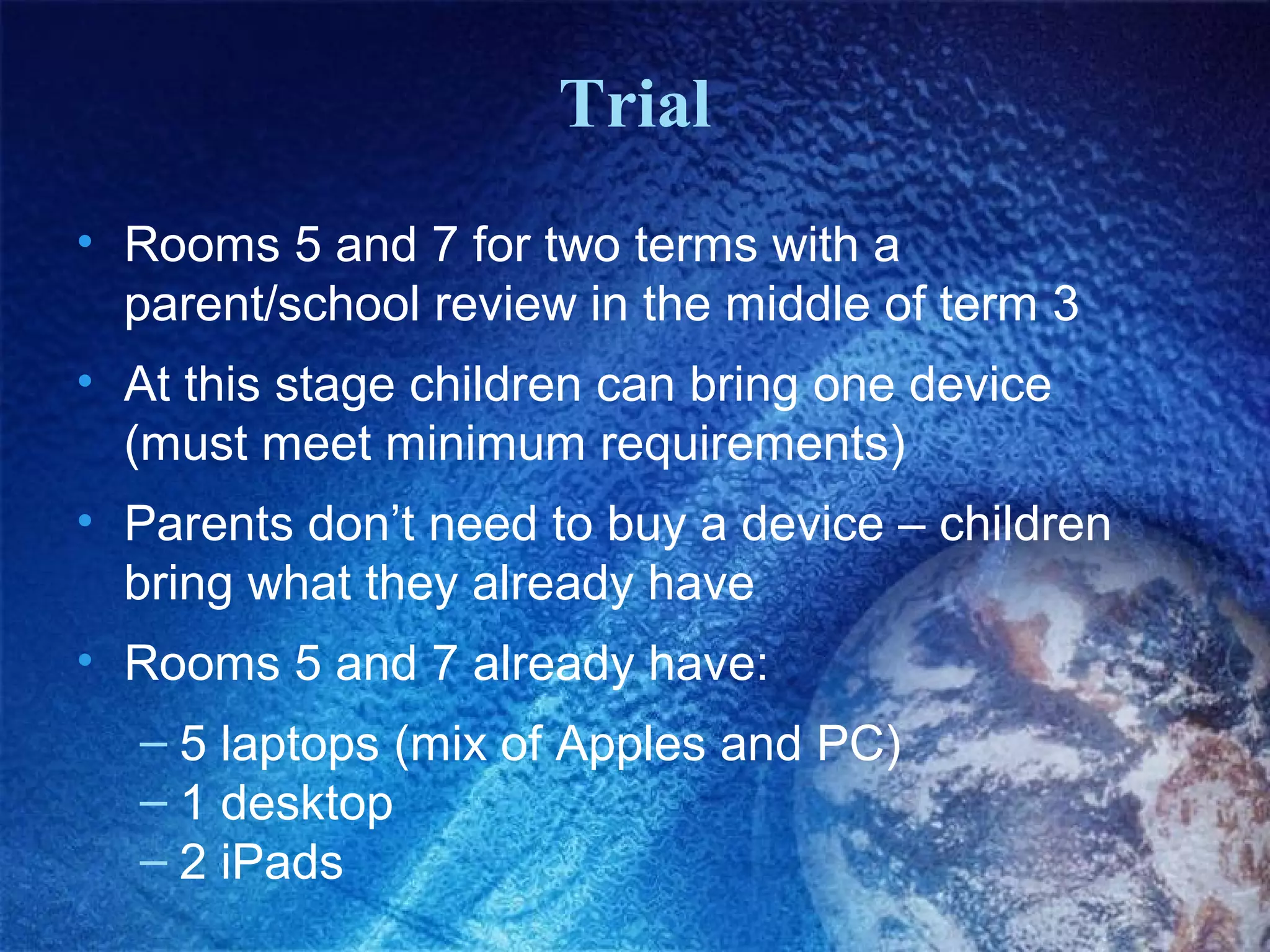 Trial
• Rooms 5 and 7 for two terms with a
  parent/school review in the middle of term 3
• At this stage children can bring one device
  (must meet minimum requirements)
• Parents don’t need to buy a device – children
  bring what they already have
• Rooms 5 and 7 already have:
  – 5 laptops (mix of Apples and PC)
  – 1 desktop
  – 2 iPads
 