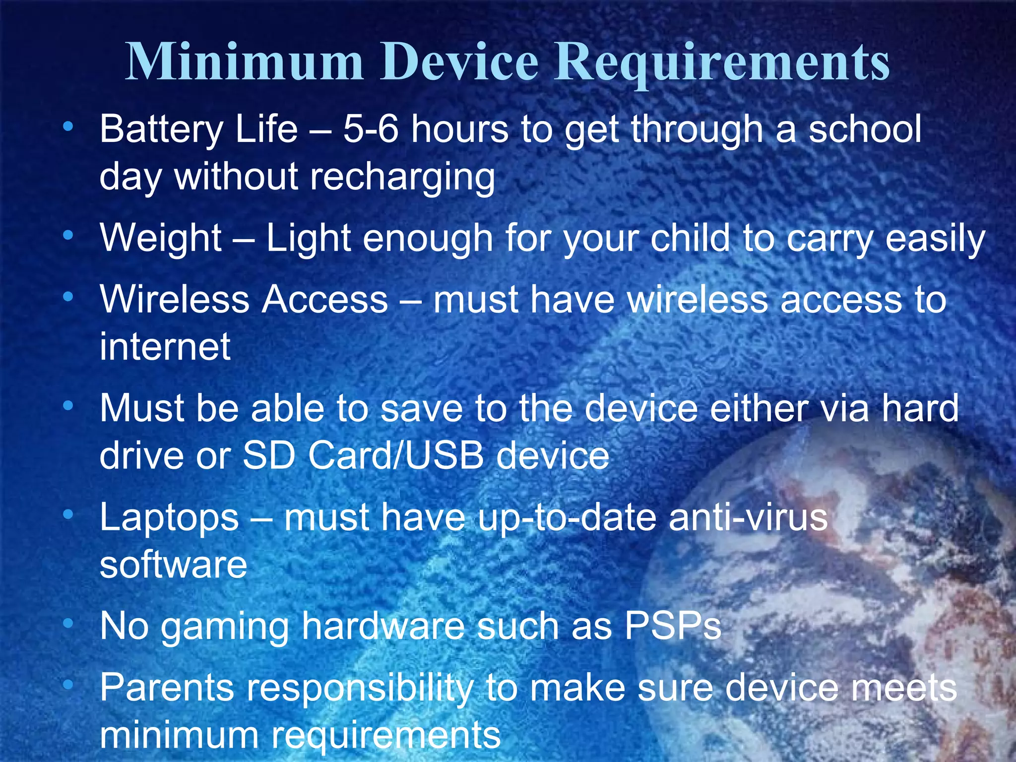 Minimum Device Requirements
• Battery Life – 5-6 hours to get through a school
  day without recharging
• Weight – Light enough for your child to carry easily
• Wireless Access – must have wireless access to
  internet
• Must be able to save to the device either via hard
  drive or SD Card/USB device
• Laptops – must have up-to-date anti-virus
  software
• No gaming hardware such as PSPs
• Parents responsibility to make sure device meets
  minimum requirements
 