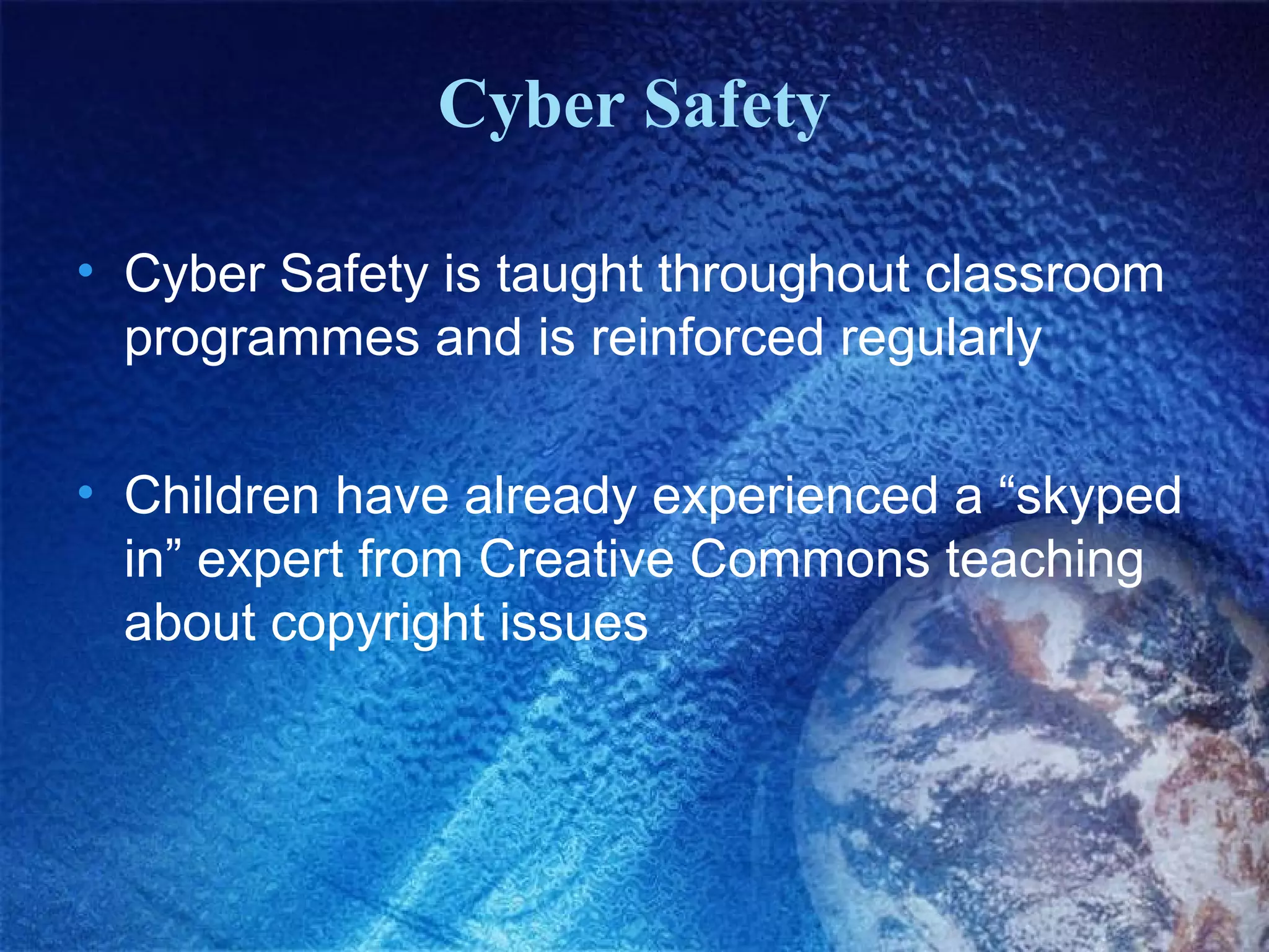 Cyber Safety

• Cyber Safety is taught throughout classroom
  programmes and is reinforced regularly

• Children have already experienced a “skyped
  in” expert from Creative Commons teaching
  about copyright issues
 