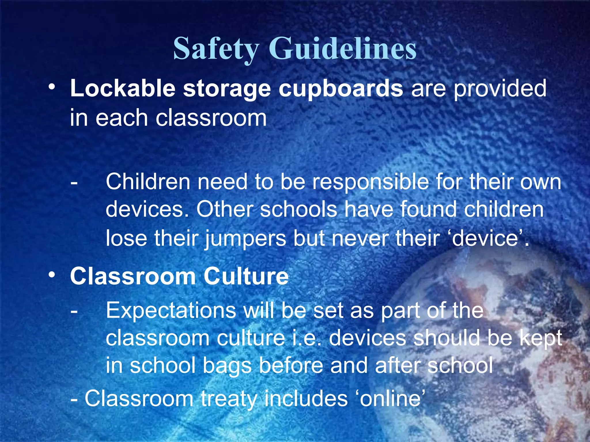 Safety Guidelines
• Lockable storage cupboards are provided
  in each classroom

 -   Children need to be responsible for their own
     devices. Other schools have found children
     lose their jumpers but never their ‘device’.
• Classroom Culture
 -   Expectations will be set as part of the
     classroom culture i.e. devices should be kept
     in school bags before and after school
 - Classroom treaty includes ‘online’
 