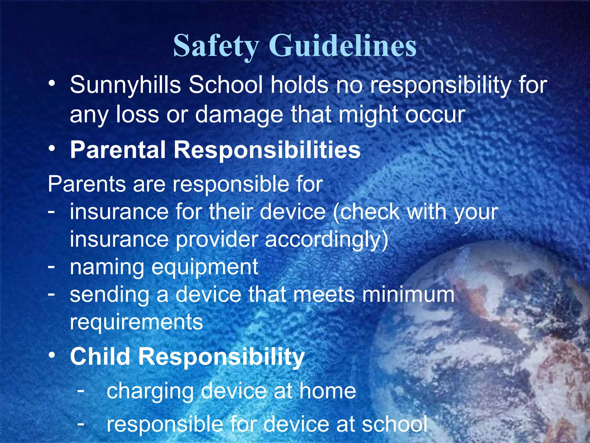 Safety Guidelines
• Sunnyhills School holds no responsibility for
  any loss or damage that might occur
• Parental Responsibilities
Parents are responsible for
- insurance for their device (check with your
  insurance provider accordingly)
- naming equipment
- sending a device that meets minimum
  requirements
• Child Responsibility
  - charging device at home
  - responsible for device at school
 