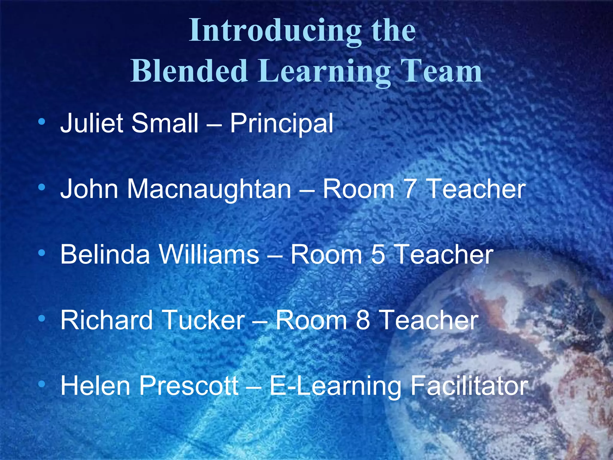 Introducing the
        Blended Learning Team
• Juliet Small – Principal

• John Macnaughtan – Room 7 Teacher

• Belinda Williams – Room 5 Teacher

• Richard Tucker – Room 8 Teacher

• Helen Prescott – E-Learning Facilitator
 