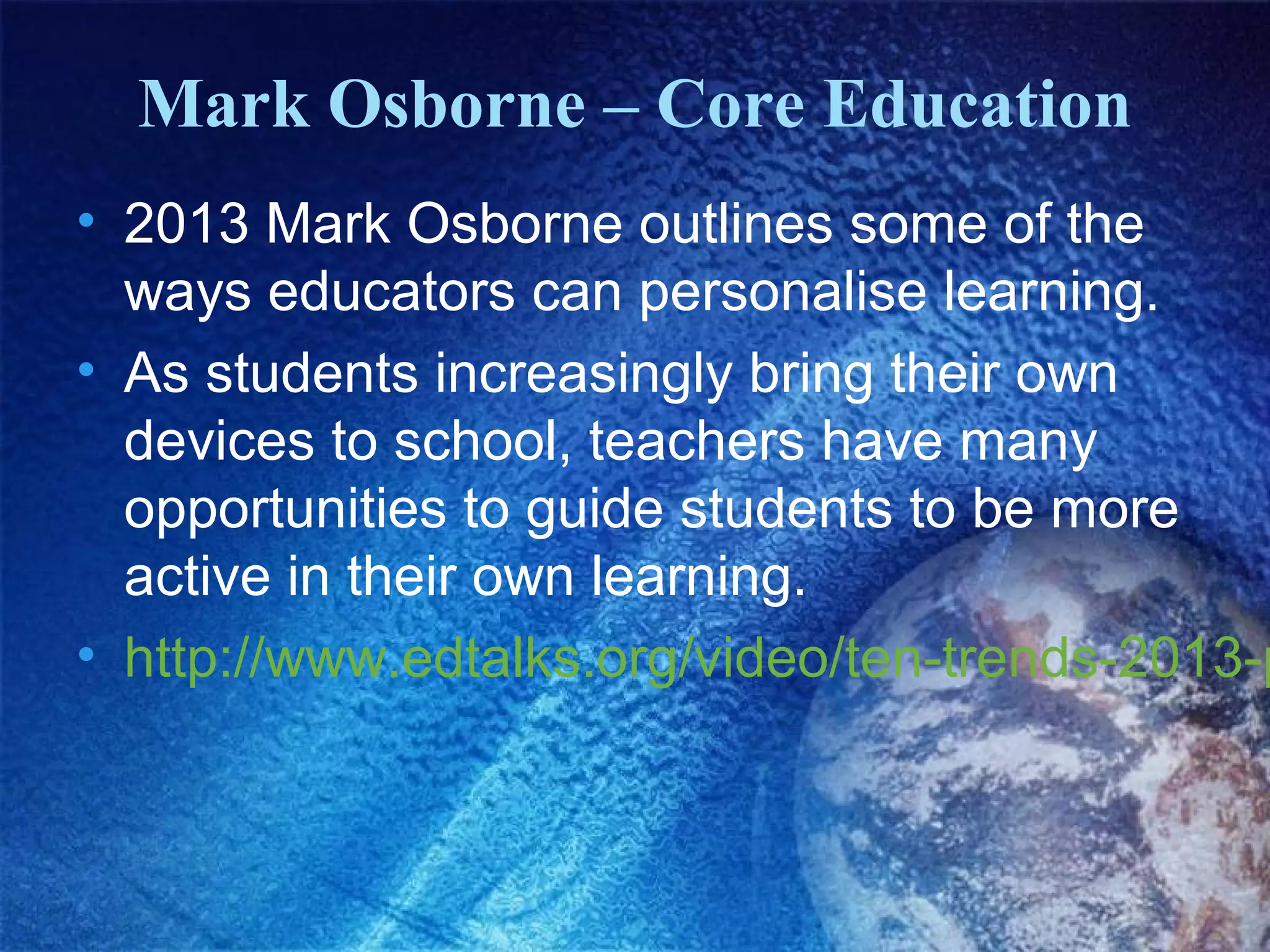 Mark Osborne – Core Education
• 2013 Mark Osborne outlines some of the
  ways educators can personalise learning.
• As students increasingly bring their own
  devices to school, teachers have many
  opportunities to guide students to be more
  active in their own learning.
• http://www.edtalks.org/video/ten-trends-2013-p
 