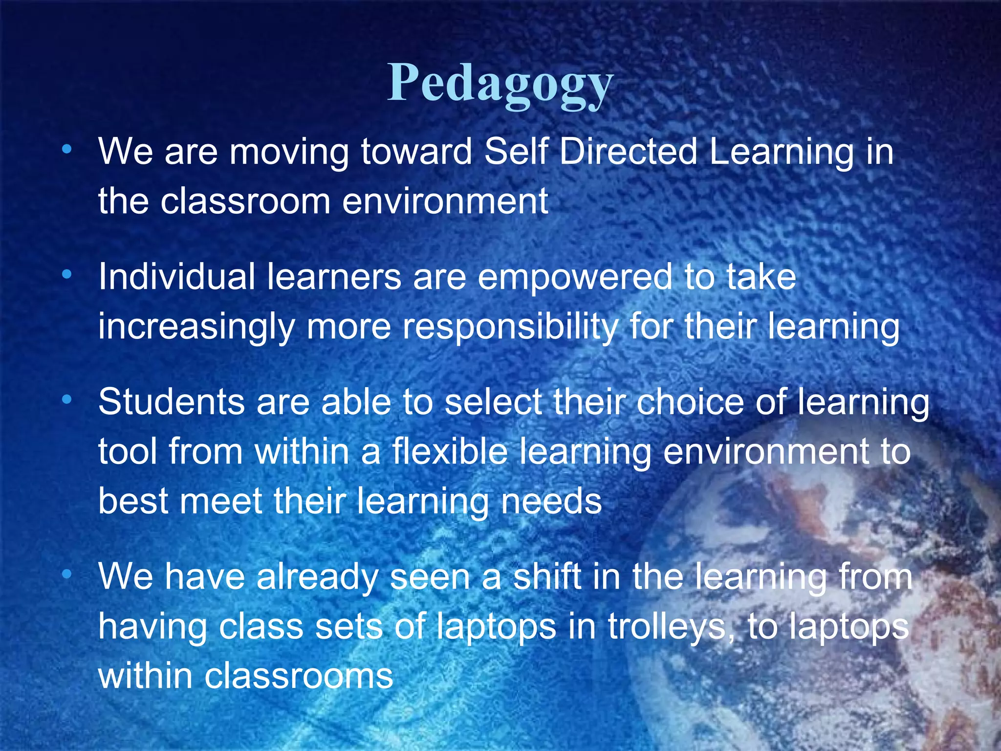 Pedagogy
• We are moving toward Self Directed Learning in
  the classroom environment
• Individual learners are empowered to take
  increasingly more responsibility for their learning
• Students are able to select their choice of learning
  tool from within a flexible learning environment to
  best meet their learning needs
• We have already seen a shift in the learning from
  having class sets of laptops in trolleys, to laptops
  within classrooms
 