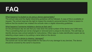 FAQ
What happens if a student is not using a device appropriately?
The school rules and the digital citizenship guidelines will be followed. A copy of this is available on
request. The school reserves the right to inspect the student’s personal device if there is reason to
believe that the student has violated the schools rules or digital citizenship guidelines.
What happens if someone mistakes a device as their own?
On the permission slip we ask that you note down the serial number of the device your child owns.
This is something that can not be changed or removed and is unique to the device. This will help us
identify devices (see school website for instructions). Other ways to make identification easier are by
selecting unique cases or by putting a name label on the device.
What happens if a device is missing / damaged?
The school can not be held responsible for the loss of or any damage to any devices. The device
should be covered by the owner’s insurance.
 
