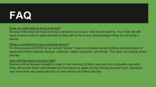 FAQ
Does my child have to bring a device?
No your child does not have to bring a device if you or your child do not want to. Your child will still
have access to all our class devices so they will not be at any disadvantage if they do not bring a
device.
What is considered to be a personal device?
For the purpose of BYOD at our school “device” means a privately owned wireless portable piece of
equipment which includes laptops, netbooks, tablet computers, and iPads. This does not include smart
phones.
How will their device be kept safe?
Devices will be brought straight to class in the morning (8.30am) and put into a lockable cupboard.
They will remain there until needed and be locked up again during morning tea and lunch. Students
may have their own passcode lock on their device for further security.
 