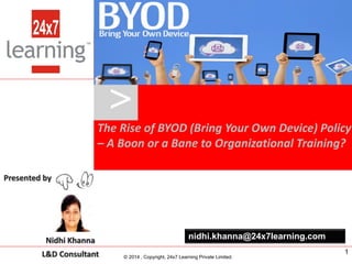 www.24x7learning.com © 2014, Copyright, 24x7 Learning Private Limited.
Presented by Nidhi Khanna
L&D Consultant – 24x7 Learning
The Rise of BYOD (Bring Your Own Device) Policy
– A Boon or a Bane to Organizational Training?
>
© 2014 , Copyright, 24x7 Learning Private Limited.
nidhi.khanna@24x7learning.comNidhi Khanna
L&D Consultant
Presented by
1
 