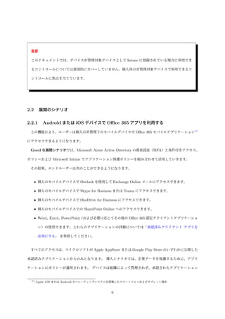 重要
このドキュメントでは、デバイスが管理対象デバイスとして Intune に登録されている場合に利用でき
るコントロールについては意図的にカバーしていません。個人用の非管理対象デバイスで利用できるコ
ントロールに焦点を当てています。
2.2 展開のシナリオ
2.2.1 Android または iOS デバイスで Oﬃce 365 アプリを利用する
この機能により、ユーザーは個人の非管理下のモバイルデバイスで Oﬃce 365 モバイルアプリケーション*1
にアクセスできるようになります。
Good な展開シナリオでは、Microsoft Azure Active Directory の要素認証（MFA）と条件付きアクセス、
ポリシーおよび Microsoft Intune でアプリケーション保護ポリシーを組み合わせて活用していきます。
その結果、エンドユーザーは次のことができるようになります。
• 個人のモバイルデバイスで Outlook を使用して Exchange Online メールにアクセスできます。
• 個人のモバイルデバイスで Skype for Business または Teams にアクセスできます。
• 個人のモバイルデバイスで OneDrive for Business にアクセスできます。
• 個人のモバイルデバイスでの SharePoint Online へのアクセスできます。
• Word、Excel、PowerPoint（および必要に応じてその他の Oﬃce 365 認定クライアントアプリケーショ
ン）の使用できます。これらのアプリケーションの詳細については「承認済みクライアント アプリを
必須にする」 を参照してください。
すべてのアクセスは、マイクロソフトが Apple AppStore または Google Play Store のいずれかに公開した
承認済みアプリケーションからのみとなります。 導入シナリオでは、企業データを保護するために、アプリ
ケーションにポリシーが適用されます。 デバイスは組織によって管理されず、承認されたアプリケーション
*1 Apple iOS または Android オペレーティングシステムを搭載したスマートフォンおよびタブレット端末
6
 