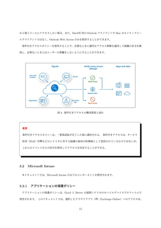 から電子メールにアクセスしたい場合。また、MacOS 用の Outlook クライアントや Mac のネイティブメー
ルクライアントではなく、Outlook Web Access のみを使用することができます。
条件付きアクセスポリシーを使用することで、必要なときに適切なアクセス制御を適用して組織の安全を確
保し、必要ないときにはユーザーの邪魔をしないようにすることができます。
図 4: 条件付きアクセスの構成要素と流れ
重要
条件付きアクセスポリシーは、一要素認証が完了した後に適用される。 条件付きアクセスは、サービス
妨害（DoS）攻撃などのシナリオに対する組織の最初の防御線として意図されているわけではないが、
これらのイベントからの信号を使用してアクセスを決定することができる。
3.2 Microsoft Intune
本ドキュメントでは、Microsoft Intune の以下のコンポーネントが使用されます。
3.2.1 アプリケーションの保護ポリシー
アプリケーションの保護ポリシーは、Good と Better の展開シナリオのモバイルデバイスプロファイルで
使用されます。 このドキュメントでは、選択したクラウドアプリ（例：Exchange Online）へのアクセスは、
15
 