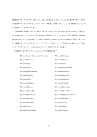承認されたクライアントアプリ（例：Outlook for iOS または Android）から試みる必要があります。 これら
の承認済みクライアントアプリは、モバイルデバイス管理（MDM）ソリューションとは無関係に Intune ア
プリ保護ポリシーをサポートします。
この付与制御を利用するためには、
条件付きアクセスでは、
デバイスを Azure Active Directory に登録され
ている必要があり、ブローカーアプリを使用する必要があります。 ブローカーアプリは、iOS 用の Microsoft
Authenticator、または Android デバイス用の Microsoft Company ポータルのいずれかを使用します。 ユー
ザーが認証しようとしたときにブローカーアプリがデバイスにインストールされていない場合、ユーザーはブ
ローカーアプリをインストールするためにアプリストアにリダイレクトされます。
この設定は、次の iOS アプリと Android アプリに適用されます。
Microsoft Azure Information Protection Microsoft Bookings
Microsoft Cortana Microsoft Cortana
Microsoft Edge Microsoft Excel
Microsoft Flow Microsoft Edge browser
Microsoft Edge browser Microsoft Invoicing
Microsoft Kaizala Microsoft Launcher
Microsoft Oﬃce Microsoft OneDrive
Microsoft OneDrive Microsoft Outlook
Microsoft Planner Microsoft PowerApps
Microsoft Power BI Microsoft PowerPoint
Microsoft SharePoint Microsoft Skype for Business
Microsoft StaﬀHub Microsoft StaﬀHub
Microsoft StaﬀHub Microsoft To-Do
Microsoft Visio Microsoft Word
Microsoft Whiteboard Microsoft Yammer
16
 