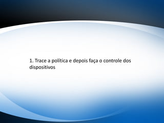 1. Trace a política e depois faça o controle dos
dispositivos
 