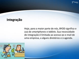 Hoje, para a maior parte de nós, BYOD significa o
uso de smartphones e tablets. Sua necessidade
de integração é limitada ao acesso ao e-mail de
uma empresa, a alguns diretórios e à agenda.
Integração
 