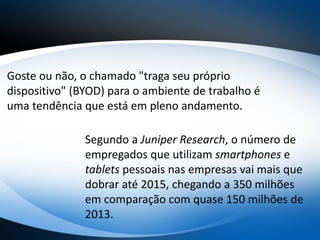 Goste ou não, o chamado "traga seu próprio
dispositivo" (BYOD) para o ambiente de trabalho é
uma tendência que está em pleno andamento.
Segundo a Juniper Research, o número de
empregados que utilizam smartphones e
tablets pessoais nas empresas vai mais que
dobrar até 2015, chegando a 350 milhões
em comparação com quase 150 milhões de
2013.
 