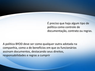 É preciso que haja algum tipo de
política como controle de
documentação, contrato ou regras.
A política BYOD deve ser como qualquer outra adotada na
companhia, como a de benefícios em que os funcionários
assinam documentos, destacando seus direitos,
responsabilidades e regras a cumprir
 