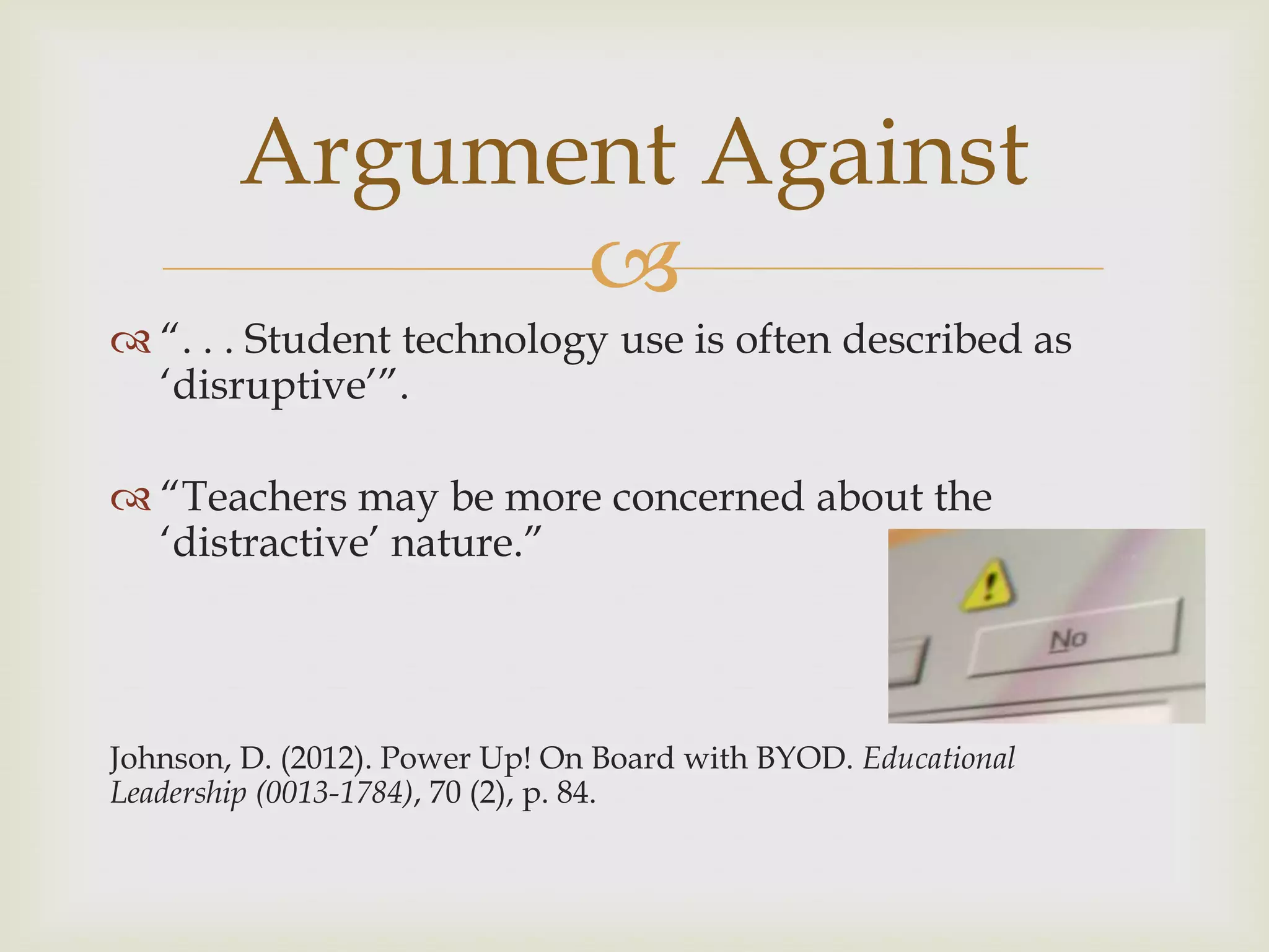 
 “. . . Student technology use is often described as
„disruptive‟”.
 “Teachers may be more concerned about the
„distractive‟ nature.”
Johnson, D. (2012). Power Up! On Board with BYOD. Educational
Leadership (0013-1784), 70 (2), p. 84.
Argument Against
 