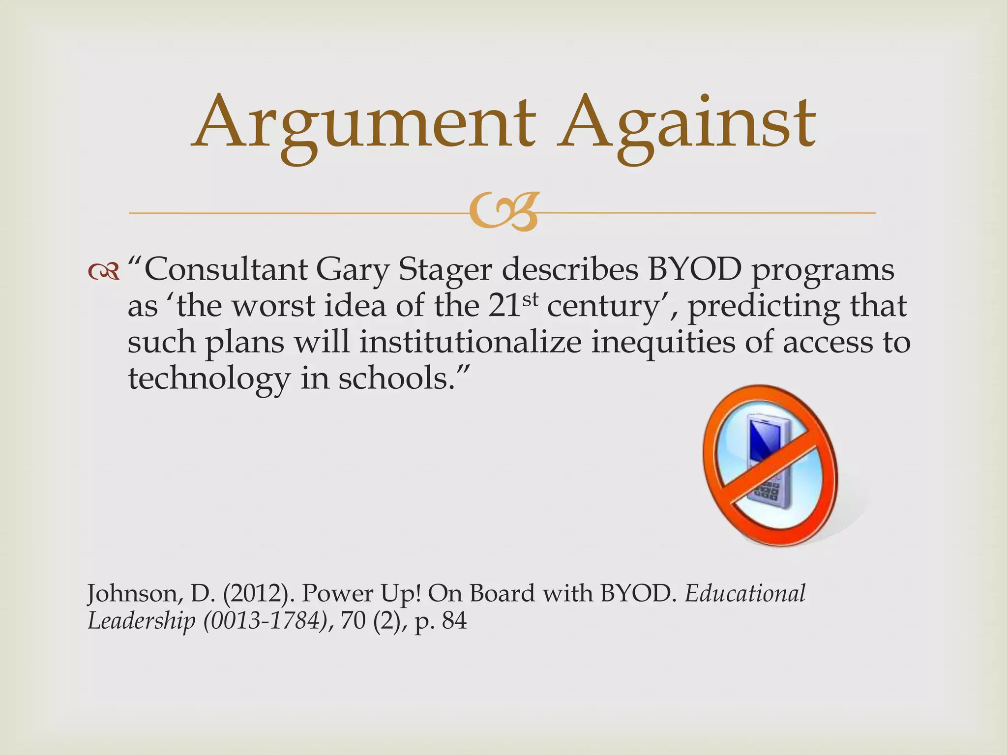 
 “Consultant Gary Stager describes BYOD programs
as „the worst idea of the 21st century‟, predicting that
such plans will institutionalize inequities of access to
technology in schools.”
Johnson, D. (2012). Power Up! On Board with BYOD. Educational
Leadership (0013-1784), 70 (2), p. 84
Argument Against
 