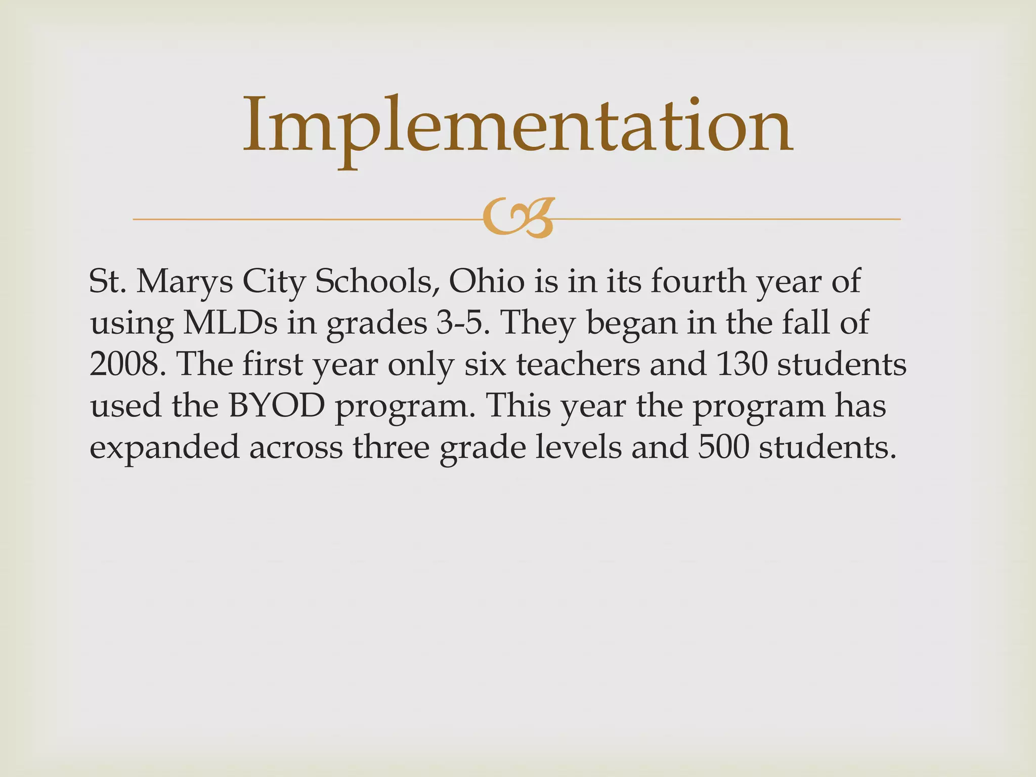 
St. Marys City Schools, Ohio is in its fourth year of
using MLDs in grades 3-5. They began in the fall of
2008. The first year only six teachers and 130 students
used the BYOD program. This year the program has
expanded across three grade levels and 500 students.
Implementation
 
