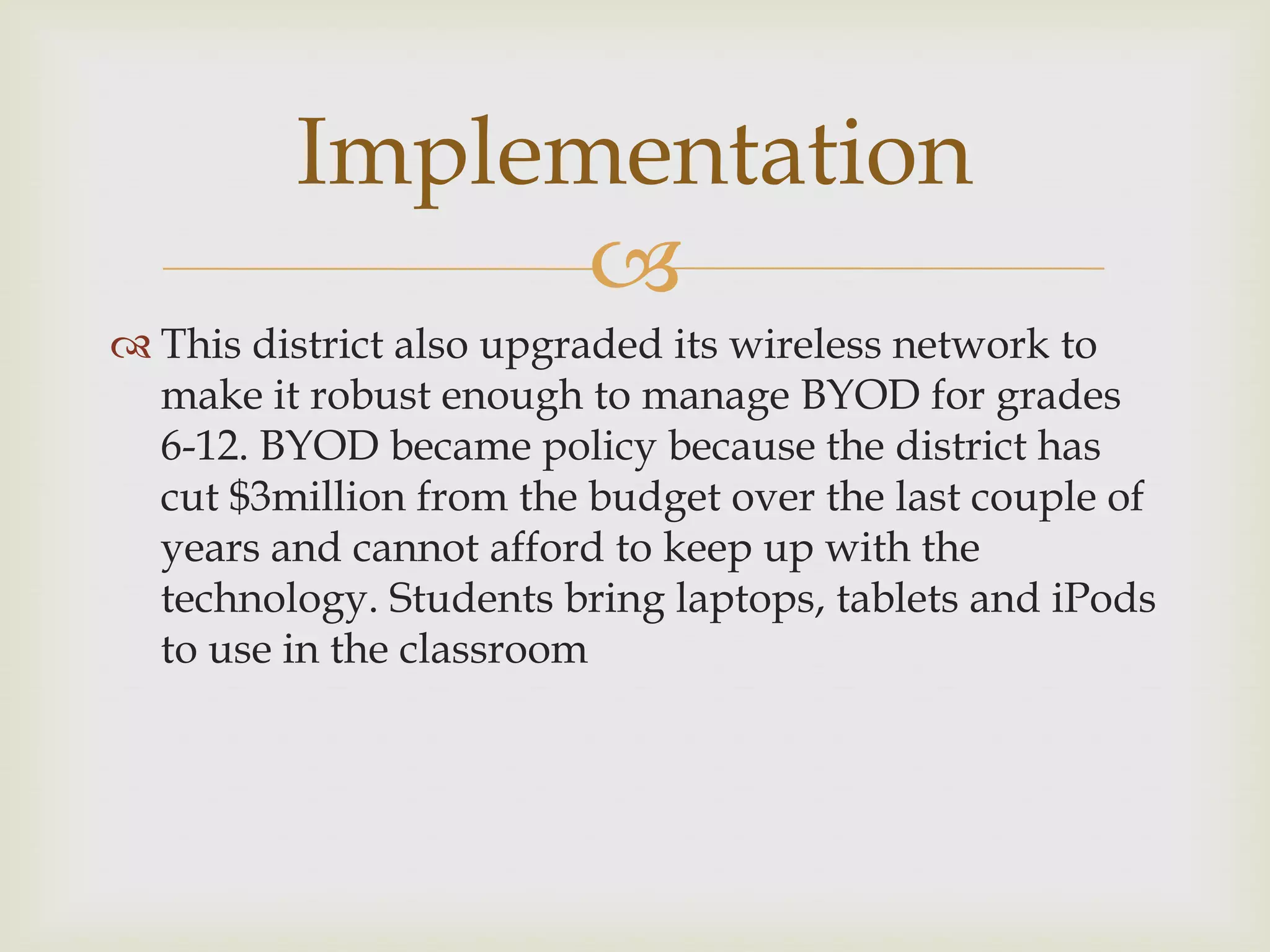 
 This district also upgraded its wireless network to
make it robust enough to manage BYOD for grades
6-12. BYOD became policy because the district has
cut $3million from the budget over the last couple of
years and cannot afford to keep up with the
technology. Students bring laptops, tablets and iPods
to use in the classroom
Implementation
 