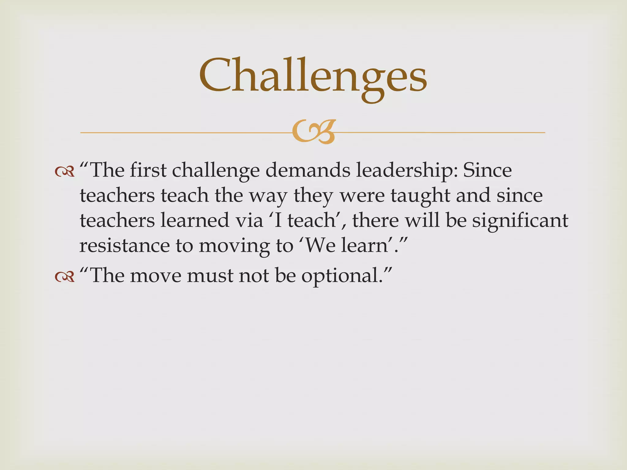 
 “The first challenge demands leadership: Since
teachers teach the way they were taught and since
teachers learned via „I teach‟, there will be significant
resistance to moving to „We learn‟.”
 “The move must not be optional.”
Challenges
 
