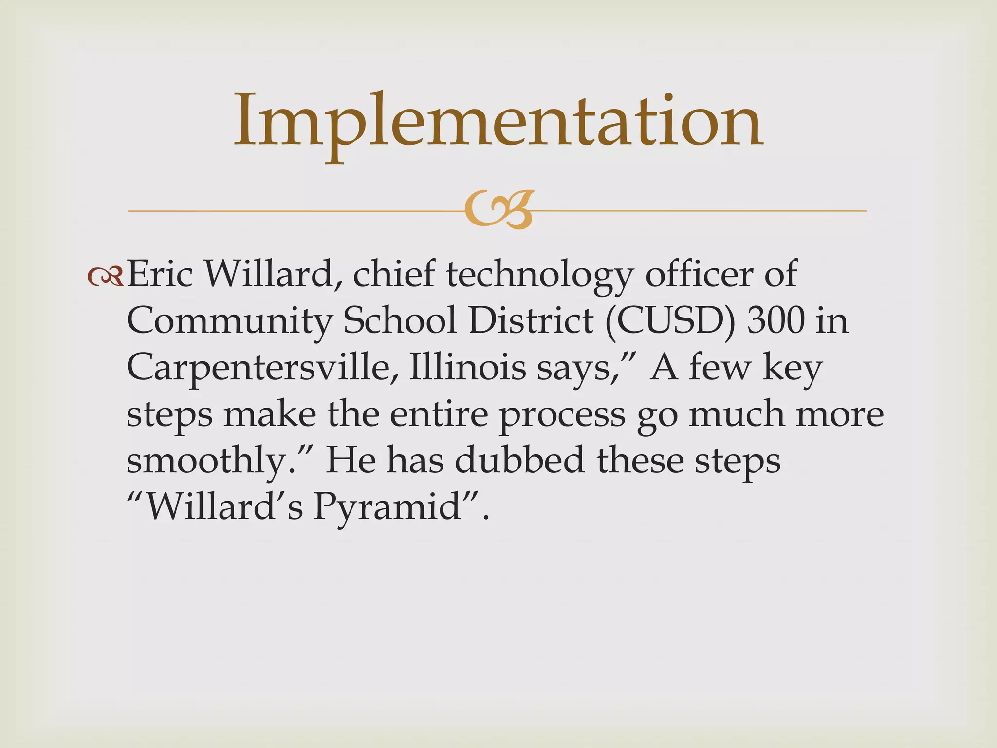 
Eric Willard, chief technology officer of
Community School District (CUSD) 300 in
Carpentersville, Illinois says,” A few key
steps make the entire process go much more
smoothly.” He has dubbed these steps
“Willard‟s Pyramid”.
Implementation
 