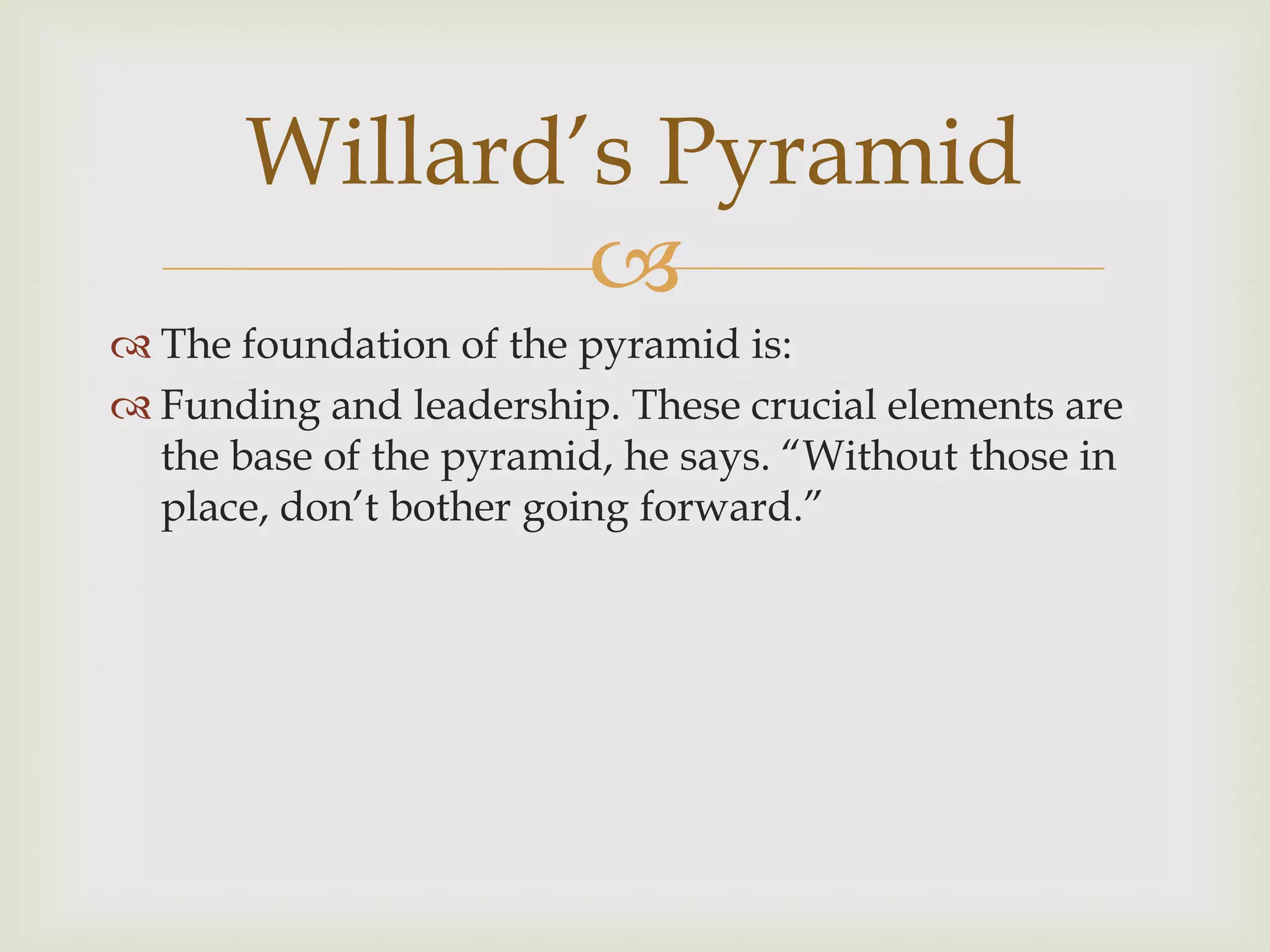 
 The foundation of the pyramid is:
 Funding and leadership. These crucial elements are
the base of the pyramid, he says. “Without those in
place, don‟t bother going forward.”
Willard‟s Pyramid
 