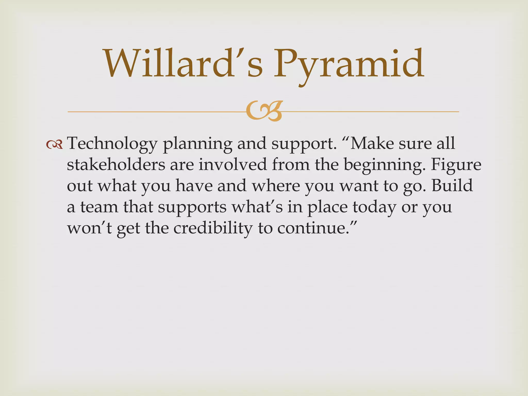 
 Technology planning and support. “Make sure all
stakeholders are involved from the beginning. Figure
out what you have and where you want to go. Build
a team that supports what‟s in place today or you
won‟t get the credibility to continue.”
Willard‟s Pyramid
 