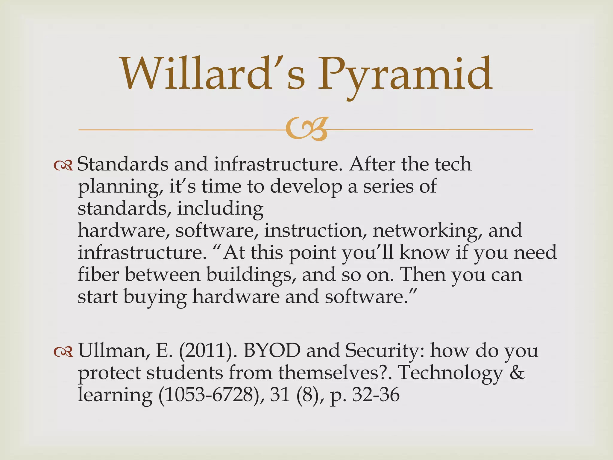 
 Standards and infrastructure. After the tech
planning, it‟s time to develop a series of
standards, including
hardware, software, instruction, networking, and
infrastructure. “At this point you‟ll know if you need
fiber between buildings, and so on. Then you can
start buying hardware and software.”
 Ullman, E. (2011). BYOD and Security: how do you
protect students from themselves?. Technology &
learning (1053-6728), 31 (8), p. 32-36
Willard‟s Pyramid
 