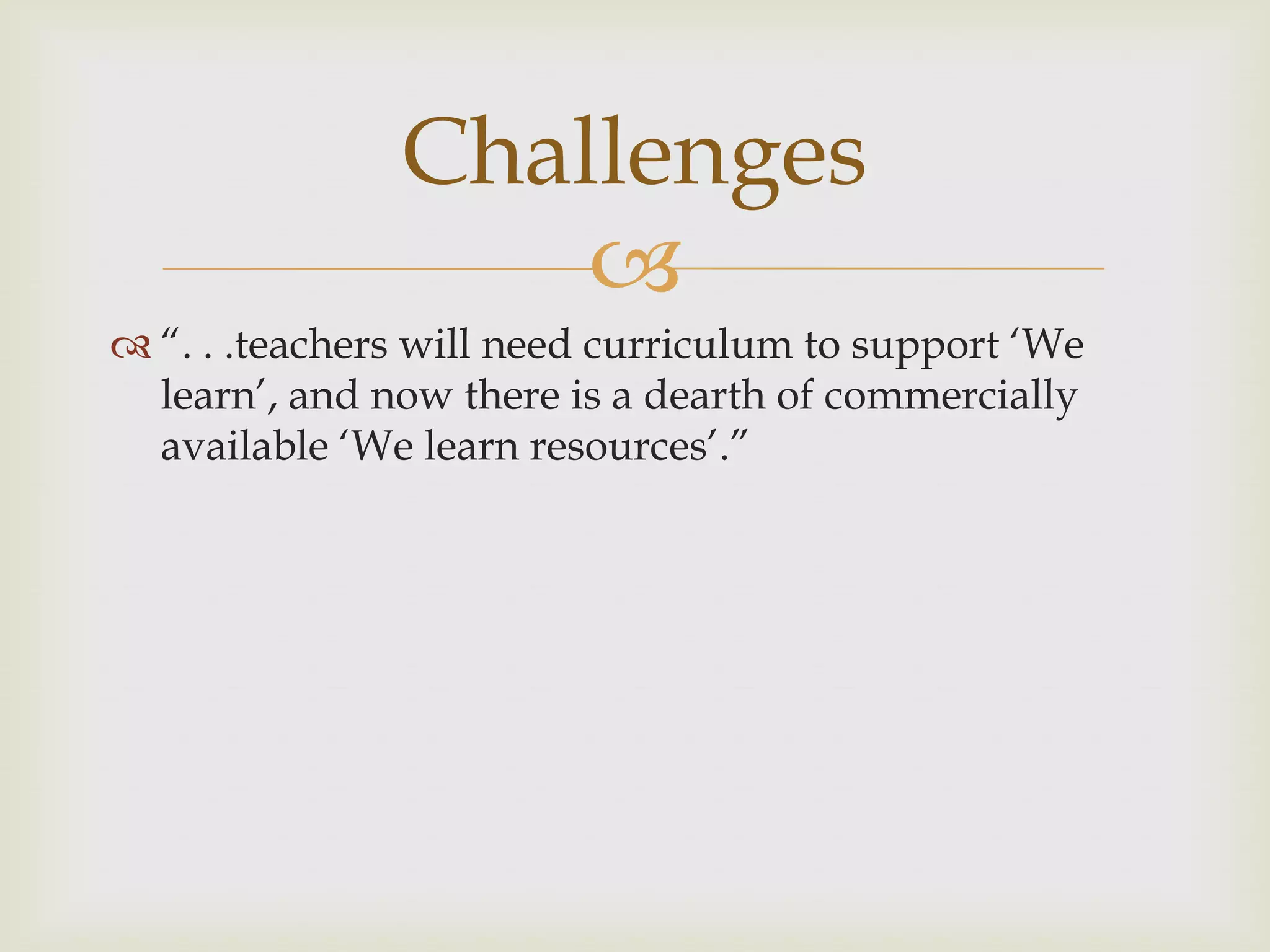 
 “. . .teachers will need curriculum to support „We
learn‟, and now there is a dearth of commercially
available „We learn resources‟.”
Challenges
 
