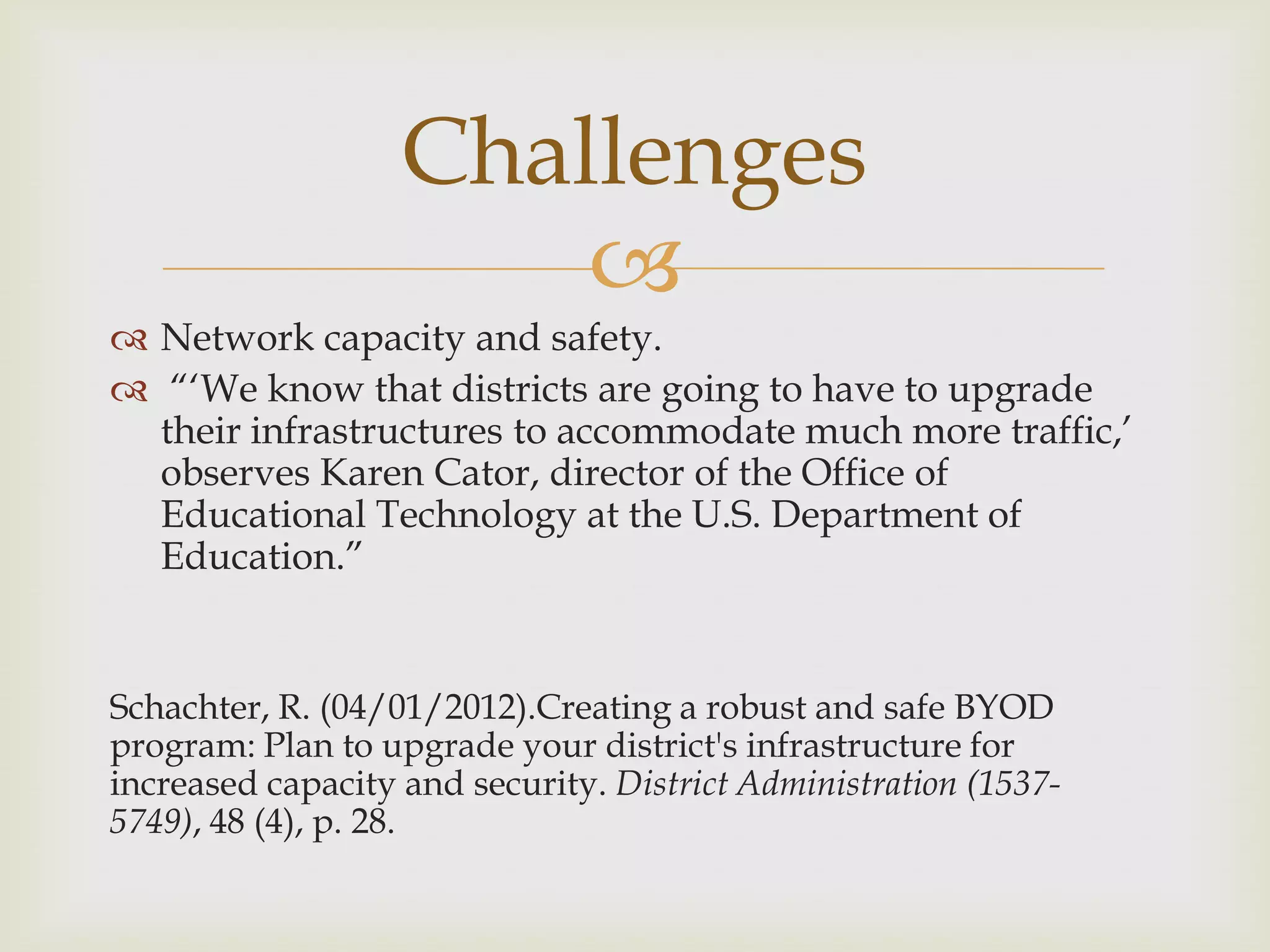 
 Network capacity and safety.
 “„We know that districts are going to have to upgrade
their infrastructures to accommodate much more traffic,‟
observes Karen Cator, director of the Office of
Educational Technology at the U.S. Department of
Education.”
Schachter, R. (04/01/2012).Creating a robust and safe BYOD
program: Plan to upgrade your district's infrastructure for
increased capacity and security. District Administration (1537-
5749), 48 (4), p. 28.
Challenges
 