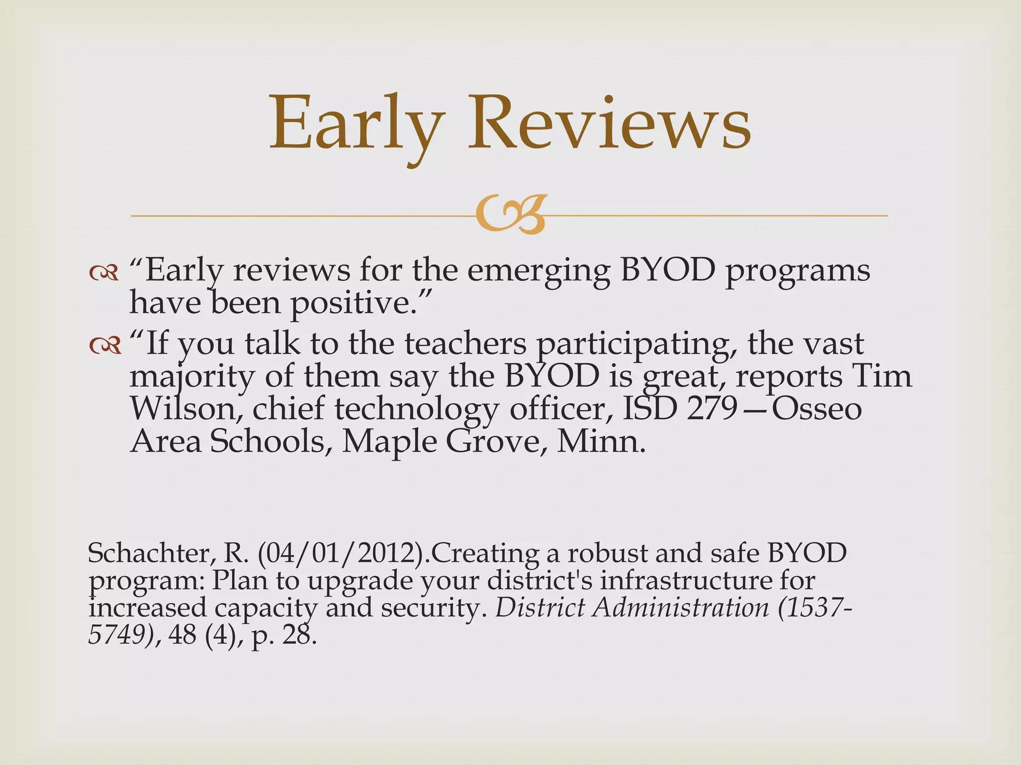 
 “Early reviews for the emerging BYOD programs
have been positive.”
 “If you talk to the teachers participating, the vast
majority of them say the BYOD is great, reports Tim
Wilson, chief technology officer, ISD 279—Osseo
Area Schools, Maple Grove, Minn.
Schachter, R. (04/01/2012).Creating a robust and safe BYOD
program: Plan to upgrade your district's infrastructure for
increased capacity and security. District Administration (1537-
5749), 48 (4), p. 28.
Early Reviews
 