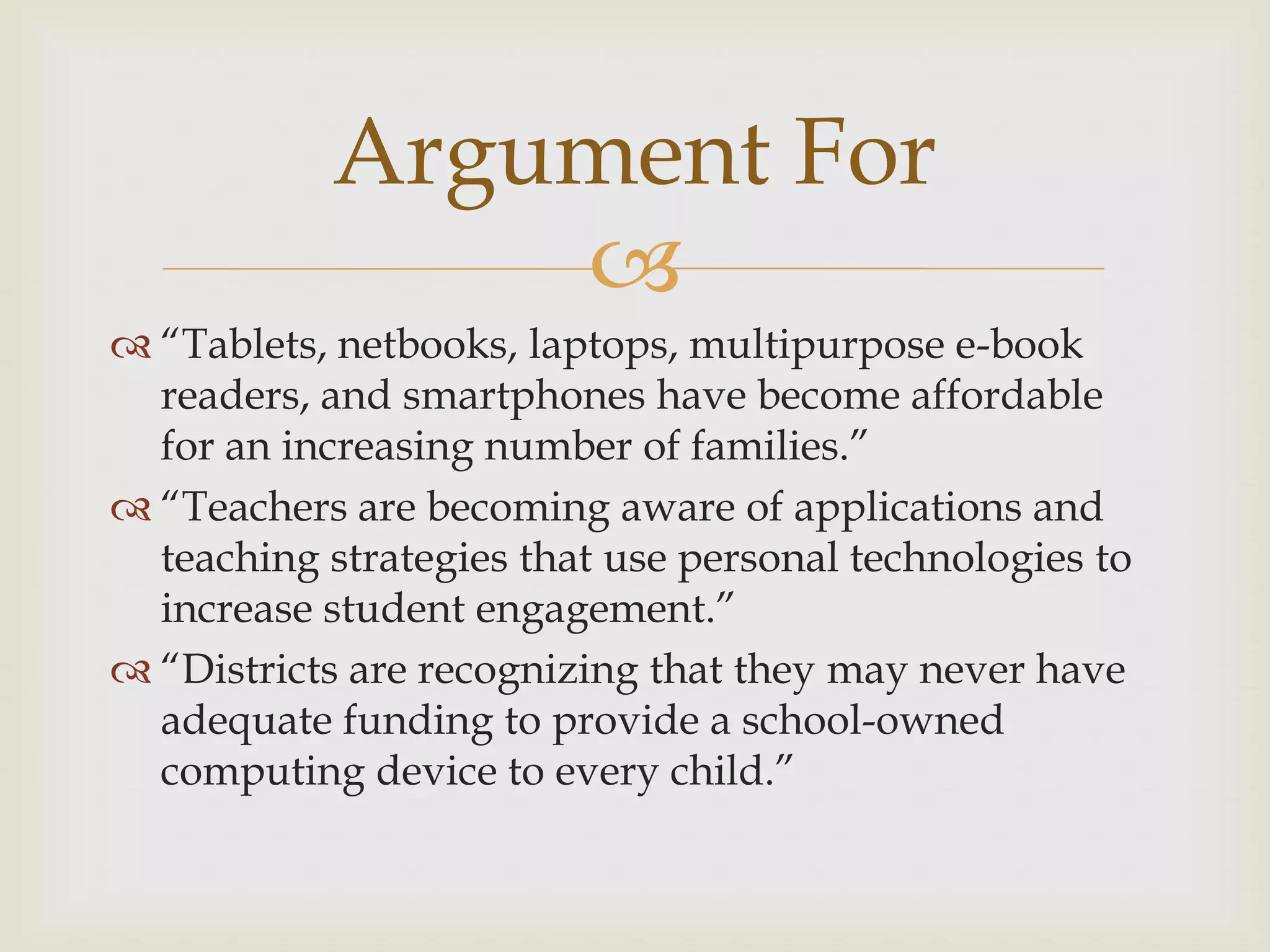 
 “Tablets, netbooks, laptops, multipurpose e-book
readers, and smartphones have become affordable
for an increasing number of families.”
 “Teachers are becoming aware of applications and
teaching strategies that use personal technologies to
increase student engagement.”
 “Districts are recognizing that they may never have
adequate funding to provide a school-owned
computing device to every child.”
Argument For
 