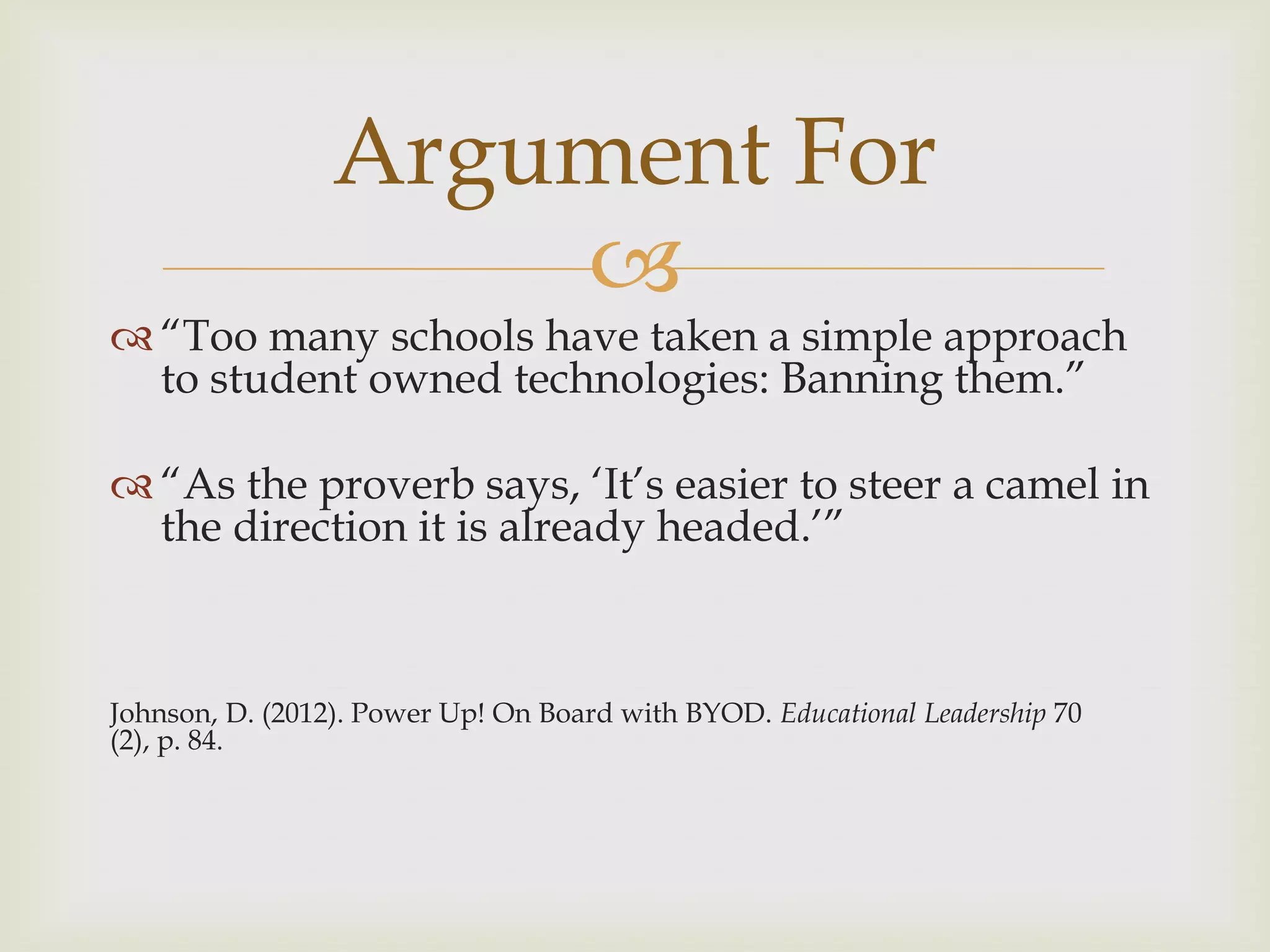 
 “Too many schools have taken a simple approach
to student owned technologies: Banning them.”
 “As the proverb says, „It‟s easier to steer a camel in
the direction it is already headed.‟”
Johnson, D. (2012). Power Up! On Board with BYOD. Educational Leadership 70
(2), p. 84.
Argument For
 