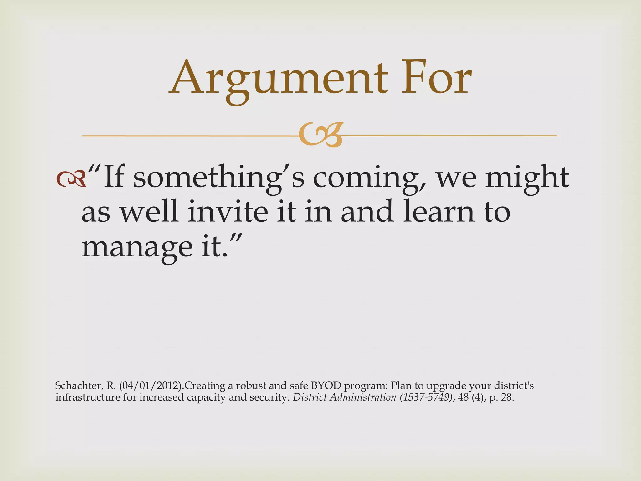 
“If something‟s coming, we might
as well invite it in and learn to
manage it.”
Schachter, R. (04/01/2012).Creating a robust and safe BYOD program: Plan to upgrade your district's
infrastructure for increased capacity and security. District Administration (1537-5749), 48 (4), p. 28.
Argument For
 