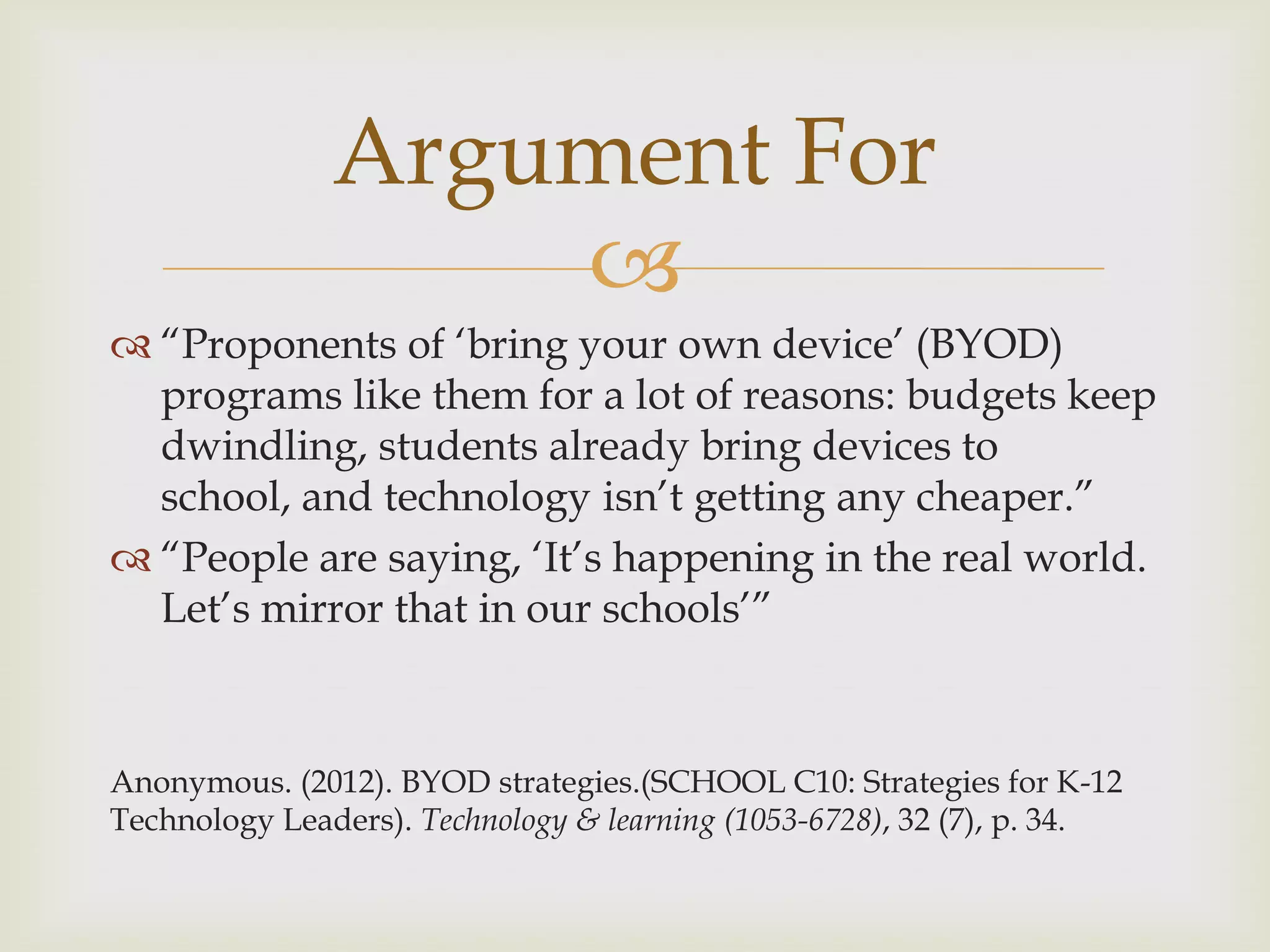 
 “Proponents of „bring your own device‟ (BYOD)
programs like them for a lot of reasons: budgets keep
dwindling, students already bring devices to
school, and technology isn‟t getting any cheaper.”
 “People are saying, „It‟s happening in the real world.
Let‟s mirror that in our schools‟”
Anonymous. (2012). BYOD strategies.(SCHOOL C10: Strategies for K-12
Technology Leaders). Technology & learning (1053-6728), 32 (7), p. 34.
Argument For
 